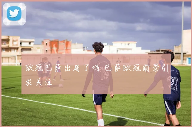 欧冠巴萨出局了吗 巴萨欧冠前景引发关注