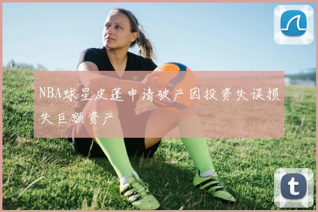 NBA球星皮蓬申请破产因投资失误损失巨额资产