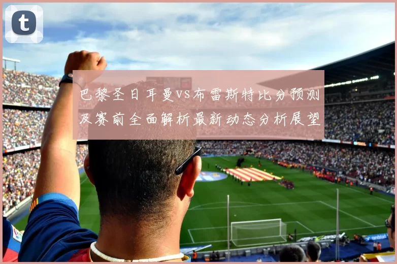 巴黎圣日耳曼vs布雷斯特比分预测及赛前全面解析最新动态分析展望