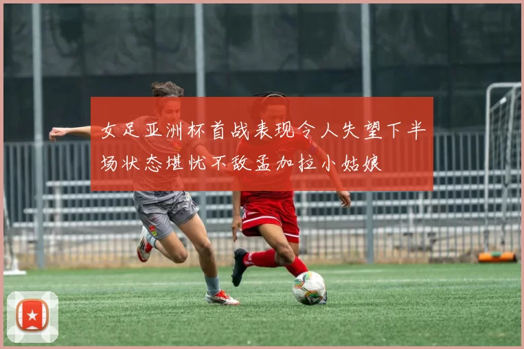 女足亚洲杯首战表现令人失望下半场状态堪忧不敌孟加拉小姑娘