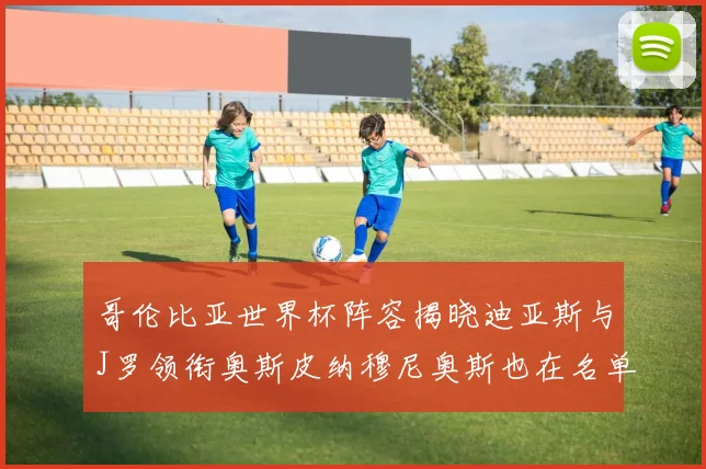 哥伦比亚世界杯阵容揭晓迪亚斯与J罗领衔奥斯皮纳穆尼奥斯也在名单中