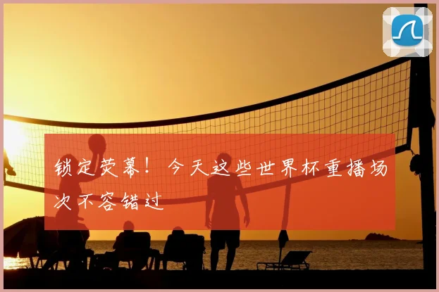 锁定荧幕!今天这些世界杯重播场次不容错过