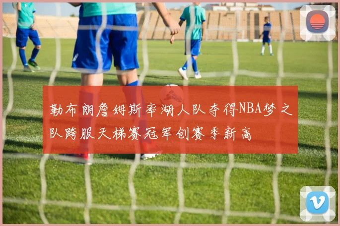 勒布朗詹姆斯率湖人队夺得NBA梦之队跨服天梯赛冠军创赛季新高