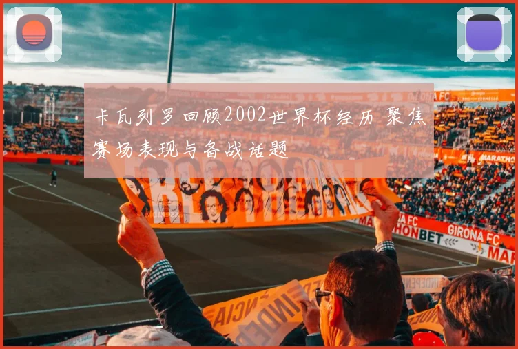 卡瓦列罗回顾2002世界杯经历 聚焦赛场表现与备战话题