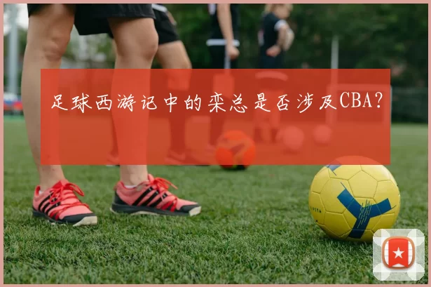足球西游记中的栾总是否涉及CBA？