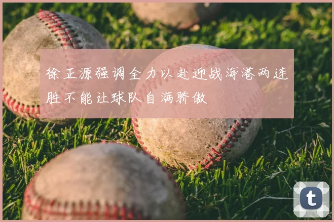徐正源强调全力以赴迎战海港两连胜不能让球队自满骄傲