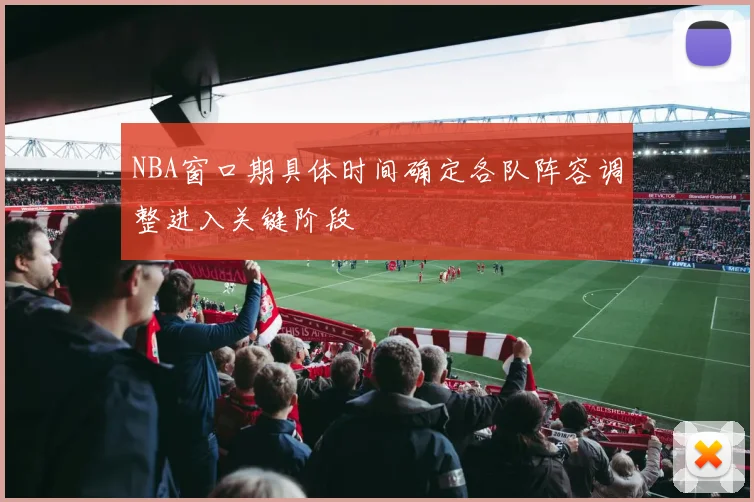 NBA窗口期具体时间确定各队阵容调整进入关键阶段
