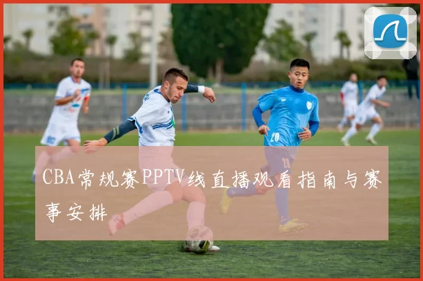 CBA常规赛PPTV线直播观看指南与赛事安排
