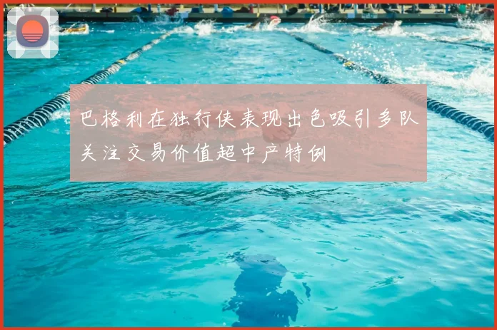 巴格利在独行侠表现出色吸引多队关注交易价值超中产特例
