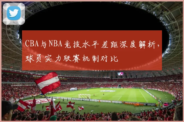 CBA与NBA竞技水平差距深度解析，球员实力联赛机制对比