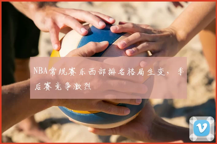 NBA常规赛东西部排名格局生变，季后赛竞争激烈