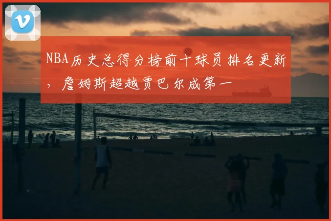 NBA历史总得分榜前十球员排名更新，詹姆斯超越贾巴尔成第一