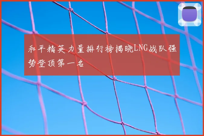 和平精英力量排行榜揭晓LNG战队强势登顶第一名