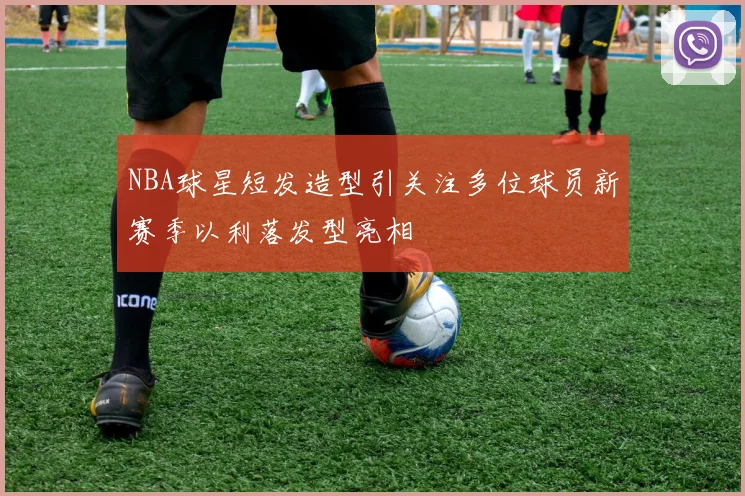 NBA球星短发造型引关注多位球员新赛季以利落发型亮相