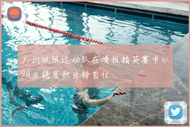 广州极限运动队在滑板精英赛中以96分稳居积分榜首位