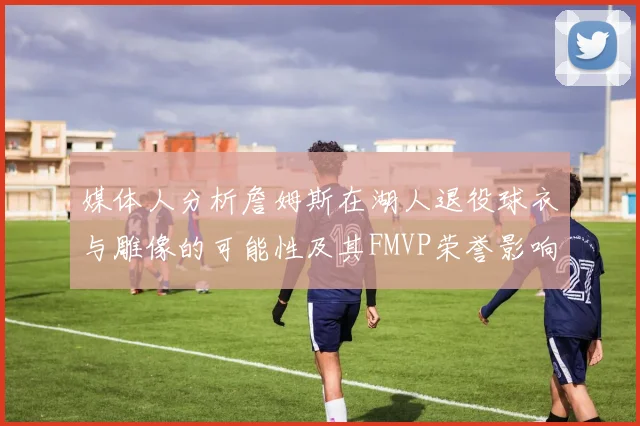 媒体人分析詹姆斯在湖人退役球衣与雕像的可能性及其FMVP荣誉影响