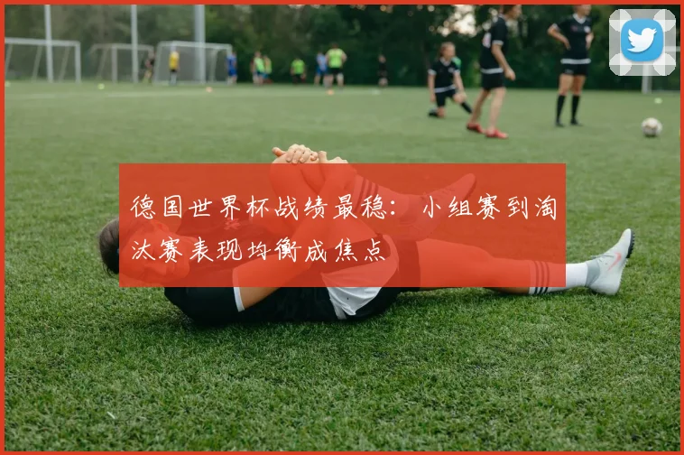 德国世界杯战绩最稳：小组赛到淘汰赛表现均衡成焦点