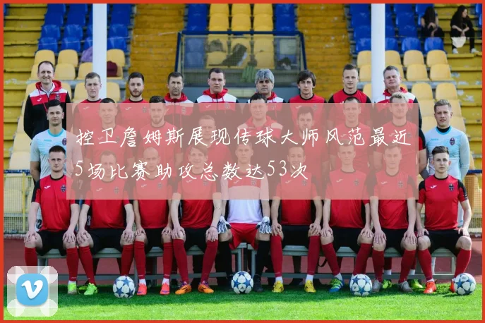 控卫詹姆斯展现传球大师风范最近5场比赛助攻总数达53次