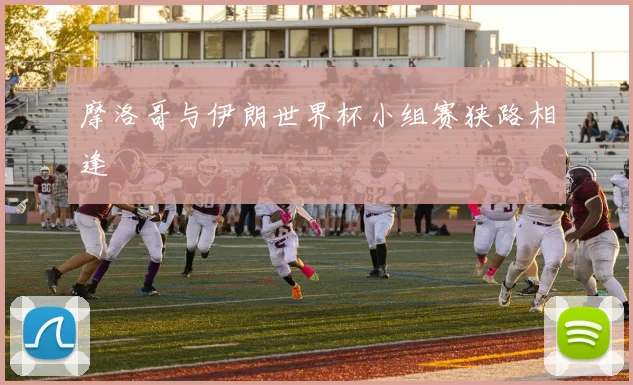 摩洛哥与伊朗世界杯小组赛狭路相逢