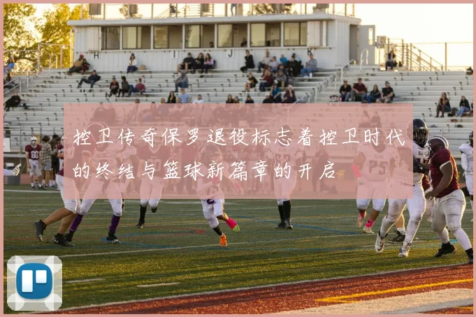 控卫传奇保罗退役标志着控卫时代的终结与篮球新篇章的开启