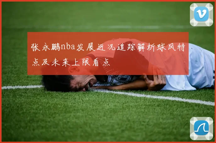 张永鹏nba发展近况追踪解析球风特点及未来上限看点