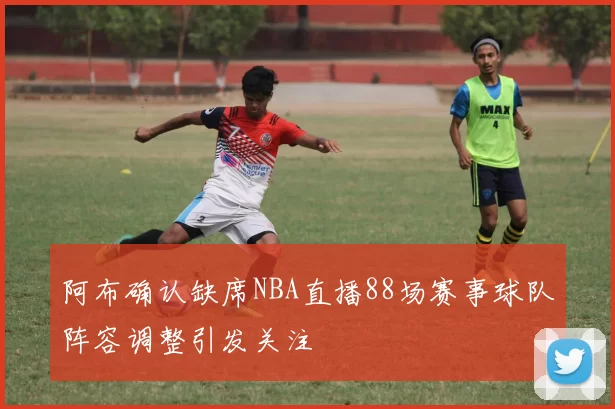 阿布确认缺席NBA直播88场赛事球队阵容调整引发关注