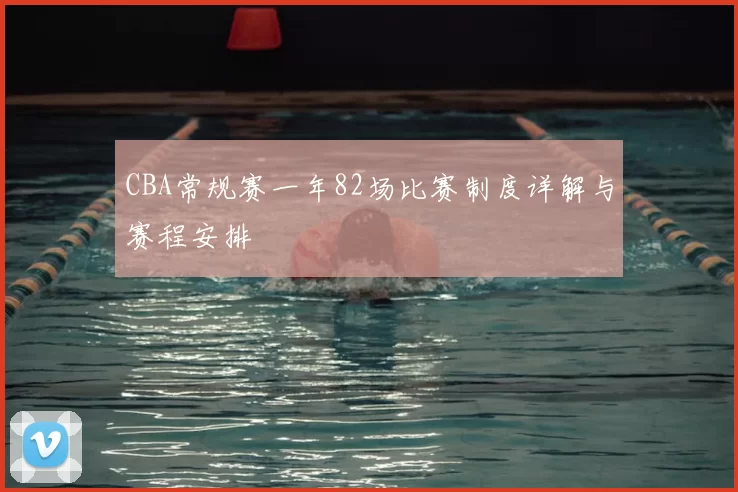 CBA常规赛一年82场比赛制度详解与赛程安排