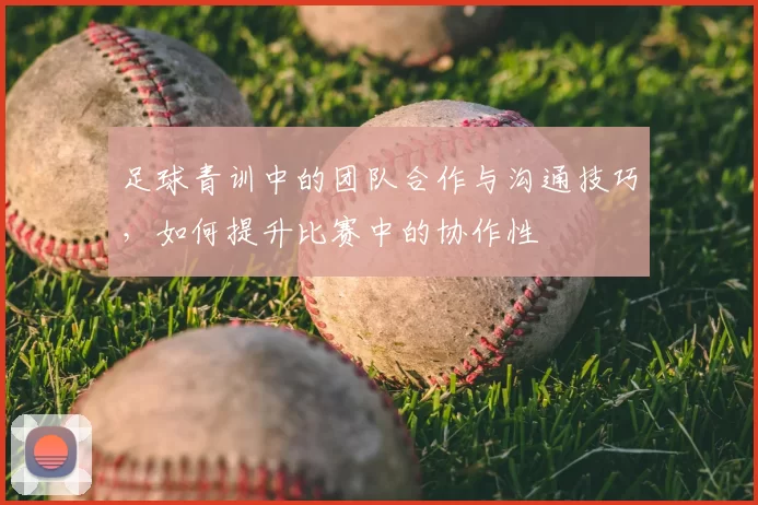 足球青训中的团队合作与沟通技巧，如何提升比赛中的协作性