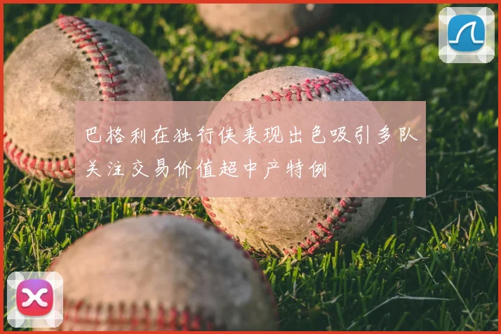 巴格利在独行侠表现出色吸引多队关注交易价值超中产特例