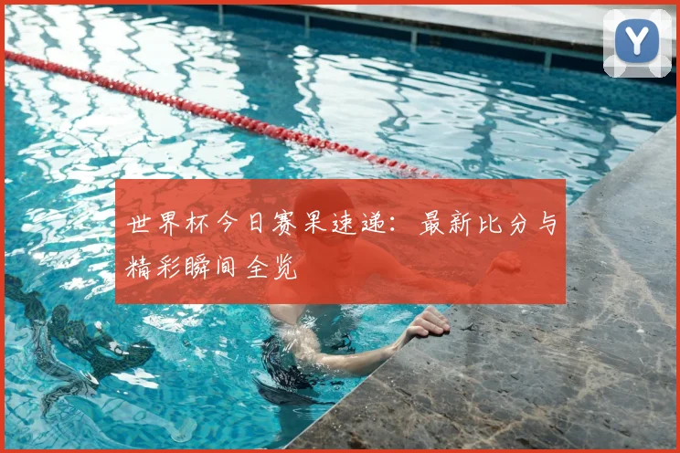 世界杯今日赛果速递：最新比分与精彩瞬间全览