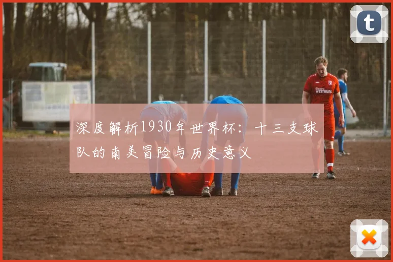 深度解析1930年世界杯：十三支球队的南美冒险与历史意义