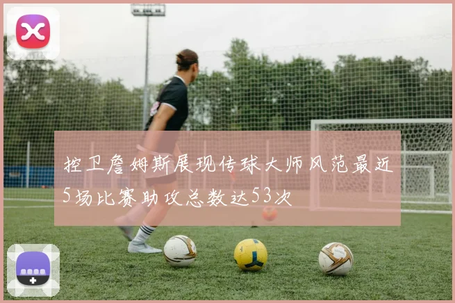 控卫詹姆斯展现传球大师风范最近5场比赛助攻总数达53次