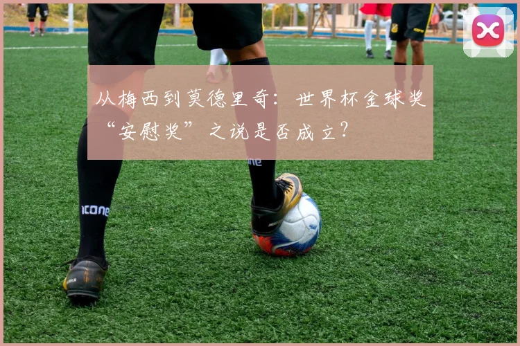 从梅西到莫德里奇：世界杯金球奖“安慰奖”之说是否成立？