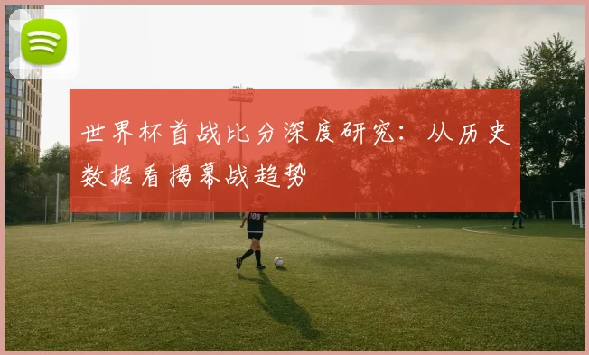 世界杯首战比分深度研究：从历史数据看揭幕战趋势