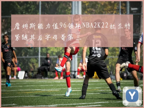 詹姆斯能力值96领跑NBA2K22杜兰特紧随其后字母哥第三