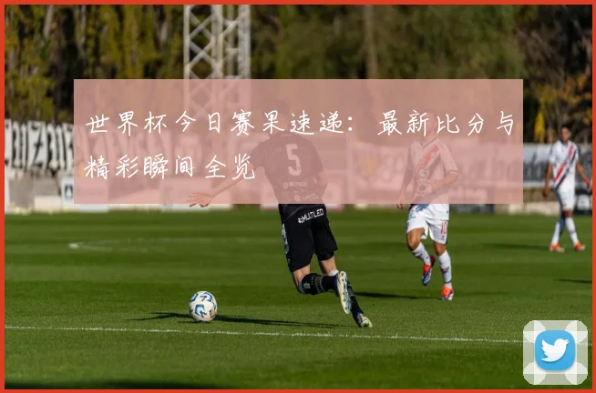 世界杯今日赛果速递：最新比分与精彩瞬间全览