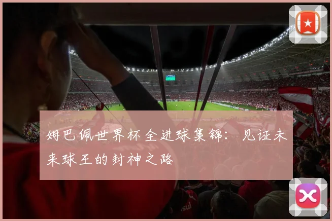 姆巴佩世界杯全进球集锦:见证未来球王的封神之路