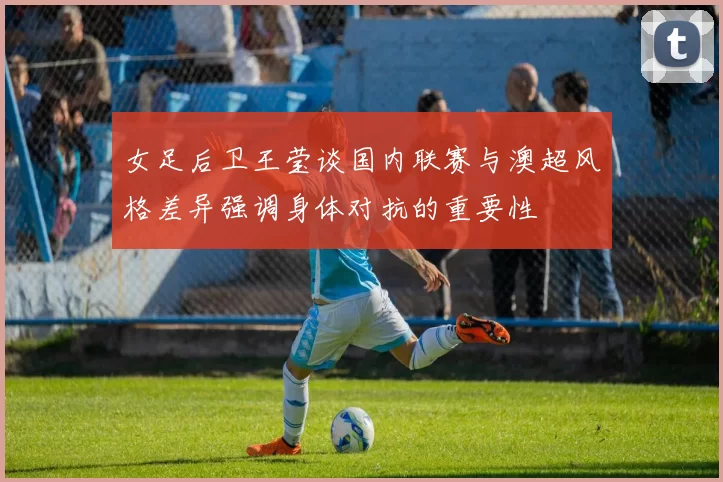 女足后卫王莹谈国内联赛与澳超风格差异强调身体对抗的重要性