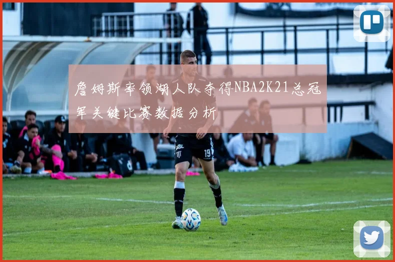詹姆斯率领湖人队夺得NBA2K21总冠军关键比赛数据分析