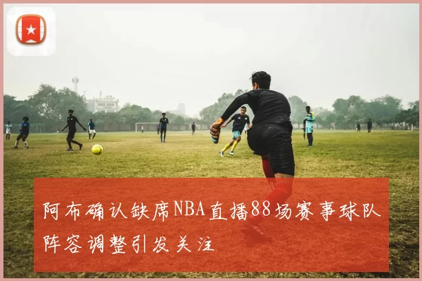 阿布确认缺席NBA直播88场赛事球队阵容调整引发关注