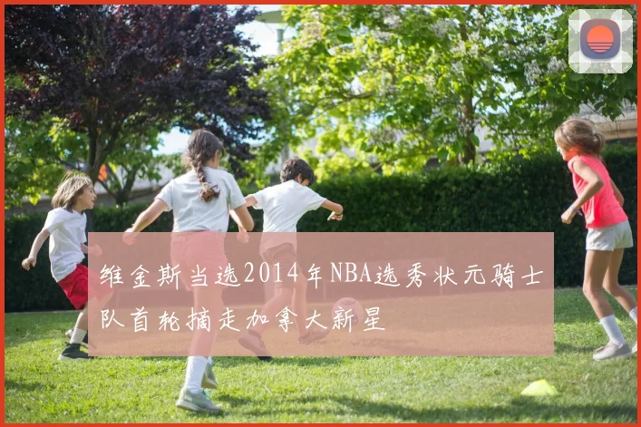 维金斯当选2014年NBA选秀状元骑士队首轮摘走加拿大新星